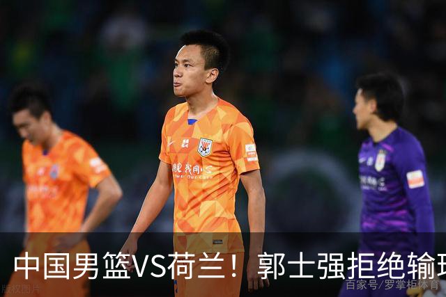 中国男篮VS荷兰！郭士强拒绝输球，杨瀚森确定出战，央视直播