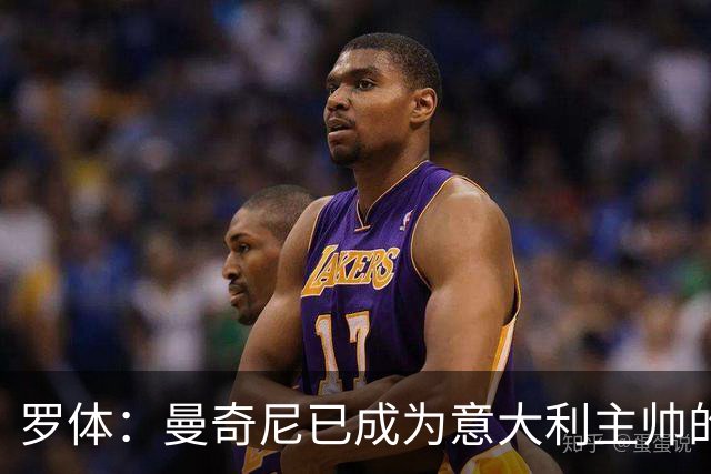 罗体：曼奇尼已成为意大利主帅的唯一人选 他的回归将被平稳接纳