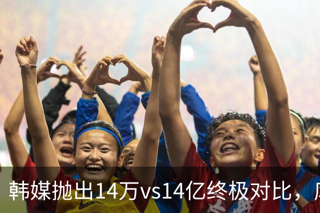 韩媒抛出14万vs14亿终极对比，库拉索世界杯拿分后国足被推上热搜